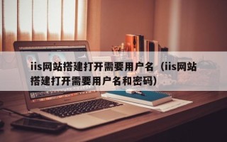 四川iis网站搭建打开需要用户名（iis网站搭建打开需要用户名和密码）