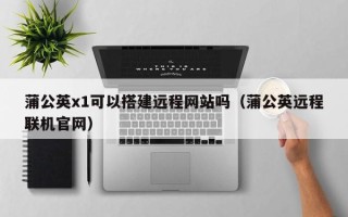 四川蒲公英x1可以搭建远程网站吗（蒲公英远程联机官网）